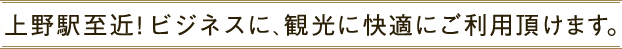 上野駅至近!ビジネスに、観光に快適にご利用頂けます。