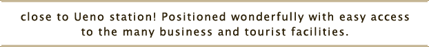 Right at Ueno station! Positioned wonderfully and one-way (no transfer)
to the many tourist facilities like Roppongi, Ginza, Shibuya 