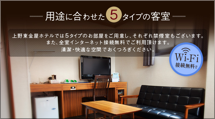 用途に合わせた5タイプの客室 上野東金屋ホテルでは5タイプのお部屋をご用意し、それぞれ禁煙室もございます。また全室インターネット接続無料でご利用いただけます。